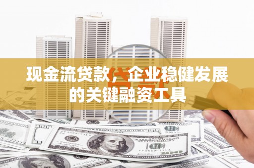 西昌现金流贷款，企业稳健发展的关键融资工具