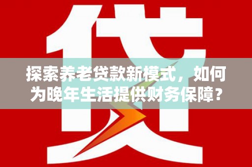 西昌探索养老贷款新模式，如何为晚年生活提供财务保障？