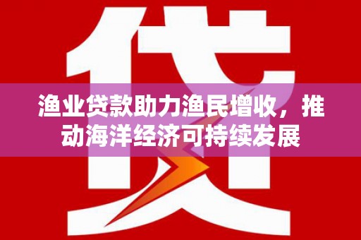 西昌渔业贷款助力渔民增收，推动海洋经济可持续发展