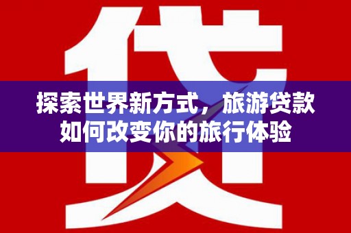 西昌探索世界新方式，旅游贷款如何改变你的旅行体验
