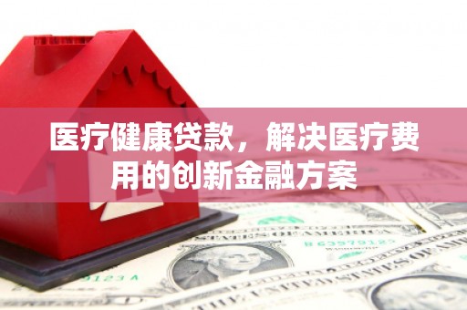 西昌医疗健康贷款，解决医疗费用的创新金融方案