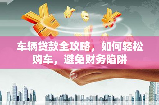 西昌车辆贷款全攻略，如何轻松购车，避免财务陷阱