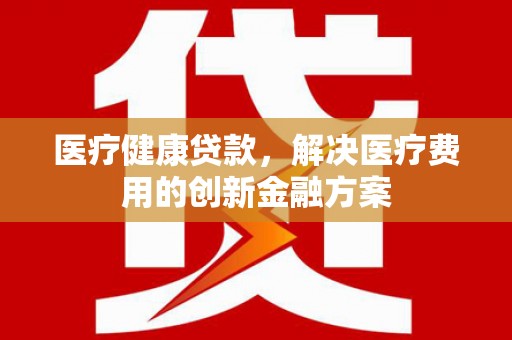 西昌医疗健康贷款，解决医疗费用的创新金融方案