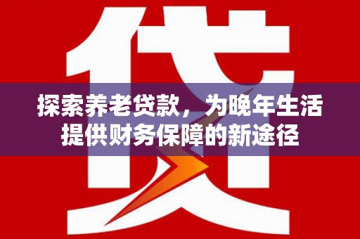 西昌探索养老贷款，为晚年生活提供财务保障的新途径