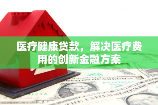 西昌医疗健康贷款，解决医疗费用的创新金融方案